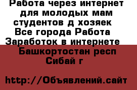 Работа через интернет для молодых мам,студентов,д/хозяек - Все города Работа » Заработок в интернете   . Башкортостан респ.,Сибай г.